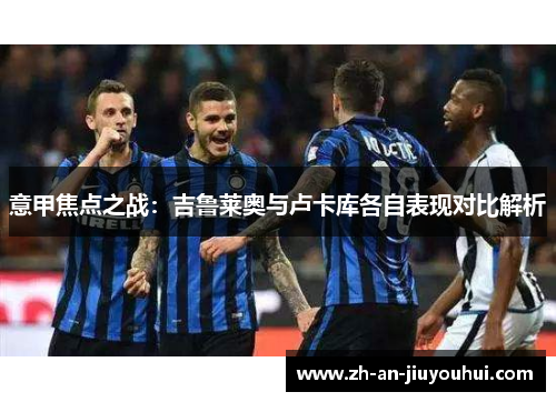 意甲焦点之战:吉鲁莱奥与卢卡库各自表现对比解析 意甲焦点之战:吉鲁莱奥与卢卡库各自表现对比解析