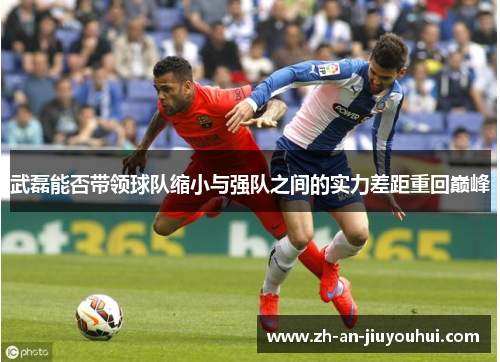 武磊能否带领球队缩小与强队之间的实力差距重回巅峰