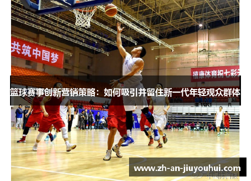 篮球赛事创新营销策略:如何吸引并留住新一代年轻观众群体 篮球赛事创新营销策略:如何吸引并留住新一代年轻观众群体