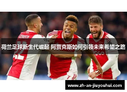 荷兰足球新生代崛起 阿贾克斯如何引领未来希望之路