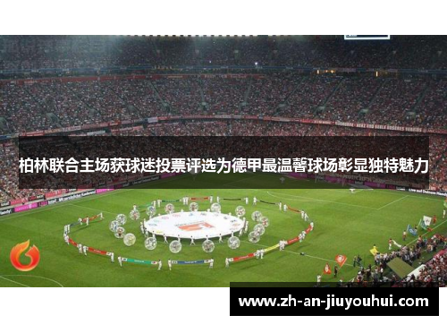 柏林联合主场获球迷投票评选为德甲最温馨球场彰显独特魅力 柏林联合主场获球迷投票评选为德甲最温馨球场彰显独特魅力