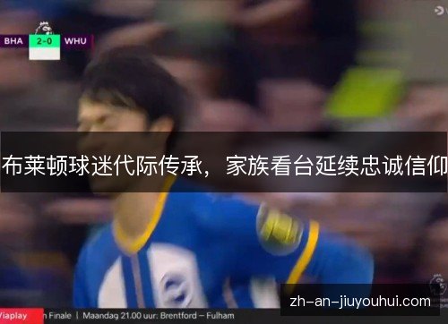 布莱顿球迷代际传承,家族看台延续忠诚信仰 布莱顿球迷代际传承,家族看台延续忠诚信仰